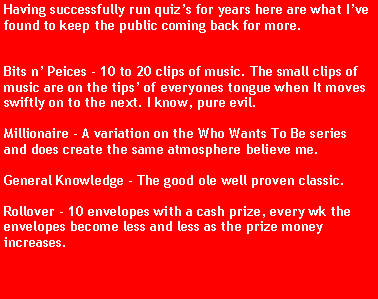 Text Box: Having successfully run quizs for years here are what Ive found to keep the public coming back for more.Bits n Peices - 10 to 20 clips of music. The small clips of music are on the tips of everyones tongue when It moves swiftly on to the next. I know, pure evil.Millionaire - A variation on the Who Wants To Be series and does create the same atmosphere believe me.General Knowledge - The good ole well proven classic.Rollover - 10 envelopes with a cash prize, every wk the envelopes become less and less as the prize money increases.