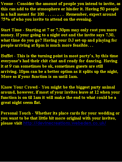 Text Box: Venue - Consider the amount of people you intend to invite, as this can add to the atmosphere or hinder it. Having 50 people in a hall meant for 100 . . . . . .. . .  Remember, expect around 75% of who you invite to attend on the evening.Start Time - Starting at 7 or 7.30pm may only cost you more money. If your going to a night out and the invite says 7.30, what time do you go? Having your DJ set-up and playing for people arriving at 8pm is much more feasible. . .Buffet - This is the turning point in most partys, by this time everyone's had their chit chat and ready for dancing. Having it at 9 can sometimes be ok, sometimes guests are still arriving. 10pm can be a better option as it splits up the night, More so if your function is on until 1am.Know Your Crowd - You might be the biggest party animal around, however, if most of your invites leave at 12 when your function is on til 1am it will make the end to what could be a great night seem flat.Personal Touch - Whether its place cards for your wedding or you want to be that little bit more original with your invites, please visit http://devinecreations.webeden.co.uk/  