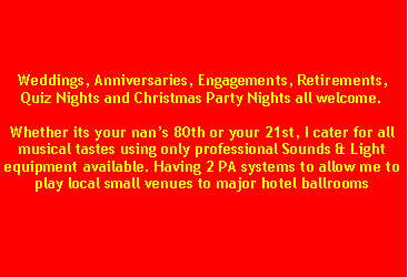 Text Box: Weddings, Anniversaries, Engagements, Retirements, Quiz Nights and Christmas Party Nights all welcome.Whether its your nans 80th or your 21st, I cater for all musical tastes using only professional Sounds & Light equipment available. Having 2 PA systems to allow me to play local small venues to major hotel ballrooms