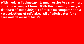 Text Box: With modern Technology its much easier to carry more music in a compact form.  With this in mind, I carry a database of some 300gbs of music on computer and a vast selections of cds also.  All of witch cater for all ages and all musical taste's.